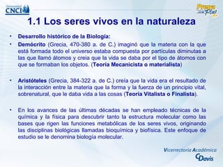 1.1 Los seres vivos en la naturaleza
•   Desarrollo histórico de la Biología:
•   Demócrito (Grecia, 470-380 a. de C.) imaginó que la materia con la que
    está formada todo el universo estaba compuesta por partículas diminutas a
    las que llamó átomos y creia que la vida se daba por el tipo de átomos con
    que se formaban los objetos. (Teoría Mecanicista o materialista)

•   Aristóteles (Grecia, 384-322 a. de C.) creía que la vida era el resultado de
    la interacción entre la materia que la forma y la fuerza de un principio vital,
    sobrenatural, que le daba vida a las cosas (Teoría Vitalista o Finalista).

•   En los avances de las últimas décadas se han empleado técnicas de la
    química y la física para descubrir tanto la estructura molecular como las
    bases que rigen las funciones metabólicas de los seres vivos, originando
    las disciplinas biológicas llamadas bioquímica y biofísica. Este enfoque de
    estudio se le denomina biología molecular.
 