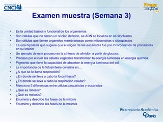 Examen muestra (Semana 3)
•   Es la unidad básica y funcional de los organismos
•   Son células que no tienen un núcleo definido, se ADN se localiza en el citoplasma
•   Son células que tienen organelos membranosos como mitocondrias o cloroplastos
•   Es una hipótesis que sugiere que el origen de las eucariotas fue por incorporación de procariotas
    en su interior
•   Un ejemplo de este proceso es la síntesis de almidón a partir de glucosa.
•   Proceso por el cual las células vegetales transforman la energía luminosa en energía química.
•   Pigmento que tiene la capacidad de absorber la energía luminosa del sol
•   La importancia de la fotosíntesis consiste en....
•   ¿A que se le llama respiración?
•   ¿En donde se lleva a cabo la fotosíntesis?
•   ¿En donde se lleva a cabo la respiración celular?
•   Menciona 5 diferencias entre células procariotas y eucariotas
•   ¿Qué es mitosis?
•   ¿Qué es meiosis?
•   Enumera y describe las fases de la mitosis
•   Enumero y describe las fases de la meiosis
 