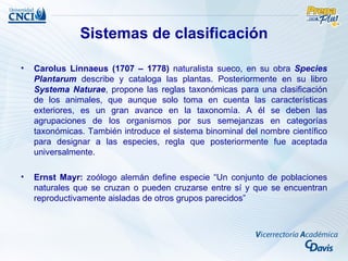 Sistemas de clasificación

•   Carolus Linnaeus (1707 – 1778) naturalista sueco, en su obra Species
    Plantarum describe y cataloga las plantas. Posteriormente en su libro
    Systema Naturae, propone las reglas taxonómicas para una clasificación
    de los animales, que aunque solo toma en cuenta las características
    exteriores, es un gran avance en la taxonomía. A él se deben las
    agrupaciones de los organismos por sus semejanzas en categorías
    taxonómicas. También introduce el sistema binominal del nombre científico
    para designar a las especies, regla que posteriormente fue aceptada
    universalmente.

•   Ernst Mayr: zoólogo alemán define especie “Un conjunto de poblaciones
    naturales que se cruzan o pueden cruzarse entre sí y que se encuentran
    reproductivamente aisladas de otros grupos parecidos”
 