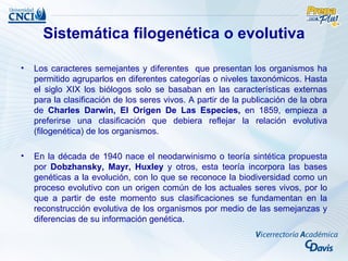 Sistemática filogenética o evolutiva

•   Los caracteres semejantes y diferentes que presentan los organismos ha
    permitido agruparlos en diferentes categorías o niveles taxonómicos. Hasta
    el siglo XIX los biólogos solo se basaban en las características externas
    para la clasificación de los seres vivos. A partir de la publicación de la obra
    de Charles Darwin, El Origen De Las Especies, en 1859, empieza a
    preferirse una clasificación que debiera reflejar la relación evolutiva
    (filogenética) de los organismos.

•   En la década de 1940 nace el neodarwinismo o teoría sintética propuesta
    por Dobzhansky, Mayr, Huxley y otros, esta teoría incorpora las bases
    genéticas a la evolución, con lo que se reconoce la biodiversidad como un
    proceso evolutivo con un origen común de los actuales seres vivos, por lo
    que a partir de este momento sus clasificaciones se fundamentan en la
    reconstrucción evolutiva de los organismos por medio de las semejanzas y
    diferencias de su información genética.
 