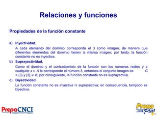 Relaciones y funciones
Propiedades de la función constante
a) Inyectividad.
A cada elemento del dominio corresponde el 3 como imagen, de manera que
diferentes elementos del dominio tienen la misma imagen; por tanto, la función
constante no es inyectiva.
b) Suprayectividad.
Como el dominio y el contradominio de la función son los números reales y a
cualquier x ∈ A le corresponde el número 3, entonces el conjunto imagen es C
= {3} y {3} ≠ ℝ; por consiguiente, la función constante no es suprayectiva.
c) Biyectividad.
La función constante no es inyectiva ni suprayectiva; en consecuencia, tampoco es
biyectiva.
 