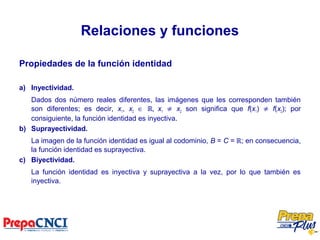 Relaciones y funciones
Propiedades de la función identidad
a) Inyectividad.
Dados dos número reales diferentes, las imágenes que les corresponden también
son diferentes; es decir, x1, x2 ∈ ℝ, x1 ≠ x2 son significa que f(x1) ≠ f(x2); por
consiguiente, la función identidad es inyectiva.
b) Suprayectividad.
La imagen de la función identidad es igual al codominio, B = C = ℝ; en consecuencia,
la función identidad es suprayectiva.
c) Biyectividad.
La función identidad es inyectiva y suprayectiva a la vez, por lo que también es
inyectiva.
 