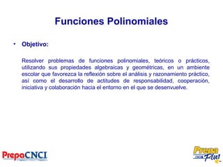 Funciones Polinomiales
• Objetivo:
Resolver problemas de funciones polinomiales, teóricos o prácticos,
utilizando sus propiedades algebraicas y geométricas, en un ambiente
escolar que favorezca la reflexión sobre el análisis y razonamiento práctico,
así como el desarrollo de actitudes de responsabilidad, cooperación,
iniciativa y colaboración hacia el entorno en el que se desenvuelve.
 