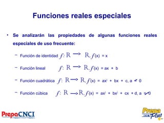 Funciones reales especiales
• Se analizarán las propiedades de algunas funciones reales
especiales de uso frecuente:
– Función de identidad f : R R, f (x) = x
– Función lineal f : R R, f (x) = ax + b
– Función cuadrática f : R R, f (x) = ax2
+ bx + c, a = 0
– Función cúbica f : R R, f (x) = ax3
+ bx2
+ cx + d, a = 0
 