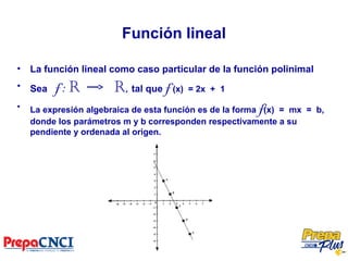 Función lineal
• La función lineal como caso particular de la función polinimal
• Sea f : R R, tal que f (x) = 2x + 1
• La expresión algebraica de esta función es de la forma f(x) = mx = b,
donde los parámetros m y b corresponden respectivamente a su
pendiente y ordenada al origen.
 