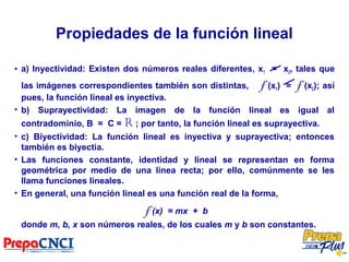Propiedades de la función lineal
• a) Inyectividad: Existen dos números reales diferentes, x1 = x2, tales que
las imágenes correspondientes también son distintas, f (x1) = f (x2); así
pues, la función lineal es inyectiva.
• b) Suprayectividad: La imagen de la función lineal es igual al
contradominio, B = C = R ; por tanto, la función lineal es suprayectiva.
• c) Biyectividad: La función lineal es inyectiva y suprayectiva; entonces
también es biyectia.
• Las funciones constante, identidad y lineal se representan en forma
geométrica por medio de una línea recta; por ello, comúnmente se les
llama funciones lineales.
• En general, una función lineal es una función real de la forma,
f (x) = mx + b
donde m, b, x son números reales, de los cuales m y b son constantes.
 