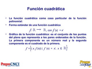 Función cuadrática
• La función cuadrática como caso particular de la función
polinomial:
• Forma estándar de una función cuadrática
f: R R, con f (x) = x2
• Gráfica de la función cuadrática: es el conjunto de los puntos
del plano que representa a los pares ordenados de la función.
La primera componente es un número real y la segunda
componente es el cuadrado de la primera.
f = ( x, f (x)) | f (x) = x2
, x E R
 