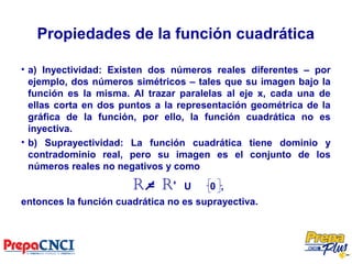 Propiedades de la función cuadrática
• a) Inyectividad: Existen dos números reales diferentes – por
ejemplo, dos números simétricos – tales que su imagen bajo la
función es la misma. Al trazar paralelas al eje x, cada una de
ellas corta en dos puntos a la representación geométrica de la
gráfica de la función, por ello, la función cuadrática no es
inyectiva.
• b) Suprayectividad: La función cuadrática tiene dominio y
contradominio real, pero su imagen es el conjunto de los
números reales no negativos y como
R = R+
U 0 ,
entonces la función cuadrática no es suprayectiva.
 
