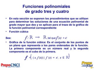 Funciones polinomiales
de grado tres y cuatro
• En esta sección se exponen los procedimientos que se utilizan
para determinar las soluciones de una ecuación polinomial de
grado mayor que dos y se aplican para el trazo de la gráfica de
la función polinomial correspondiente
• Función cúbica
Sea: f: R R, tal que f (x) = x3
• Gráfica de la función cúbica: Es el conjunto de los puntos de
un plano que representa a los pares ordenados de la función.
La primera componente es un número real y la segunda
componente es el cubo de la primera.
f = ( x, f (x)) | f (x) = x3
, x E R
 