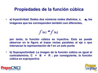 Propiedades de la función cúbica
• a) Inyectividad: Dados dos números reales distintos, x1 x2, las
imágenes que les corresponden también son diferentes,
f (x1) f (x2)
por tanto, la función cúbica es inyectiva. Esto se puede
observar en la figura al trazar rectas paralelas al eje x que
intersecan la representación de f en un solo punto
• b) Suprayectividad: La imagen de la función cúbica es igual al
contradominio, C = B = R ; por consiguiente, la función
cúbica es suprayectiva
 