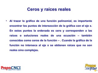 Ceros y raíces reales
• Al trazar la gráfica de una función polinomial, es importante
encontrar los puntos de intersección de la gráfica con el eje x.
En estos puntos la ordenada es cero y corresponden a las
raíces o soluciones reales de una ecuación – también
conocidas como ceros de la función – . Cuando la gráfica de la
función no interseca al eje x se obtienen raíces que no son
reales sino complejas.
 