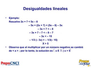 Desigualdades lineales
• Ejemplo:
Resuelve 2x + 7 < 5x – 8
– 5x + (2x + 7) < (5x – 8) – 5x
– 3x + 7 < – 8
– 3x + 7 – 7 < – 8 – 7 .
– 3x < – 15
– 1/3 (– 3x) > – 1/3(– 15) .
X > 5
• Observa que al multiplicar por un número negativo se cambió
de < a > ; por lo tanto, la solución es: x E R | x > 5
 