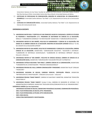 XVI DIPLOMADO EN EDUCACIÓN SUPERIOR
Guía Didáctica

       Universitario Salesiano de Sao Paulo; Facultad de Salesiana de Vitoria (Brasil); Universidad Católica Cardenal
       Raúl Silva Henríquez (Chile); Universidade Catolica Dom Bosco (Brasil), Universidad Salesiana de Bolivia.
      CERTIFICADO DE ESPECIALIDAD EN COMUNICACIÓN, MENCIÓN DE LICENCIATURA: EN COMUNICACIÓN Y
       DESARROLLO. Universidad Católica Boliviana “San Pablo” U.C.B. Departamento de Ciencias de la Comunicación
       Social.
      LICENCIADA EN COMUNICACIÓN SOCIAL. Universidad Católica Boliviana “San Pablo” U.C.B. Departamento de
       Ciencias de la Comunicación Social.


 EXPERIENCIA DOCENTE


     UNIVERSIDAD MAYOR REAL Y PONTIFICIA DE SAN FRANCISCO XAVIER DE CHUQUISACA, CENTRO DE ESTUDIOS
      DE POSGRADO E INVESTIGACIÓN (CEPI). PROGRAMA DE DOCTORADO EN CIENCIAS DE LA EDUCACIÓN.
      MÓDULO I “FUNDAMENTOS GENERALES Y DE INVESTIGACIÓN” ASIGNATURA III “COMUNICACIÓN EDUCATIVA”.

     UNIVERSIDAD MAYOR DE SAN ANDRÉS, FACULTAD DE HUMANIDADES Y CIENCIAS DE LA EDUCACIÓN, POS
      GRADO DE LA CARRERA CIENCIAS DE LA EDUCACIÓN. MAESTRÍA EN EDUCACIÓN SUPERIOR MÓDULO “EL ROL
      DEL DOCENTE EN LA EDUCACIÓN SUPERIOR”

     UNIVERSIDAD MAYOR DE SAN ANDRÉS, FACULTAD DE HUMANIDADES Y CIENCIAS DE LA EDUCACIÓN, CARRERA
      CIENCIAS DE LA EDUCACIÓN. ASIGNATURAS: “COMUNICACIÓN EDUCATIVA”; “EDUCACIÓN A DISTANCIA”;
      “ELABORACIÓN DE MATERIALES AUDIOVISUALES”; “ELABORACIÓN DE MATERIALES IMPRESOS” (Mención
      Educación a Distancia).

     UNIVERSIDAD MAYOR DE “SAN ANDRÉS”, FACULTAD DE CIENCIAS SOCIALES, CARRERA DE CIENCIAS DE LA
      COMUNICACIÓN SOCIAL, ASIGNATURA “COMUNICACIÓN Y EDUCACIÓN POPULAR Y ALTERNATIVA.”

     UNIVERSIDAD CATÓLICA BOLIVIANA “SAN PABLO”, CARRERA CIENCIAS DE LA COMUNICACIÓN, ASIGNATURAS
      “FUNDAMENTOS DE LA INVESTIGACIÓN”; “PROCESOS COMUNICACIONALES”

     UNIVERSIDAD PRIVADA DEL VALLE, CARRERA COMUNICACIÓN Y PERIODISMO. ASIGNATURA-TALLER “LENGUAJE
      Y REDACCIÓN.”

     UNIVERSIDAD SALESIANA DE BOLIVIA, CARRERAS DERECHO, CONTADURÍA PÚBLICA. ASIGNATURA
      “METODOLOGÍA DE LA INVESTIGACIÓN”; “LENGUAJE (Comunicación – redacción)”

     UNIVERSIDAD PRIVADA “FRANZ TAMAYO”, CARRERA DE PUBLICIDAD Y MARKETING. ASIGNATURA “REDACCIÓN
      PUBLICITARIA III”

     UNIVERSIDAD PRIVADA “FRANZ TAMAYO” (Unidad El Alto), CARRERAS DE INGENIERÍA DE SISTEMAS Y DE
      ADMINISTRACIÓN DE EMPRESAS. ASIGNATURA “PSICOLOGÍA SOCIAL/COMUNICATIVA DE LAS ORGANIZACIONES.”
 EXPERIENCIA LABORAL (Las más importantes)
  -   UNIVERSIDAD SALESIANA DE BOLIVIA; LABORATORIO PEDAGÓGICO SALESIANO; COORDINACIÓN PEDAGÓGICA.
  -   ONG’s PLAN INTERNACIONAL DE BOLIVIA; DPTO. PROGRAMAS.
  -   ONG’s PLAN INTERNACIONAL ALTIPLANO; DPTO COMUNICACIÓN.
  -   ONG’s ENDA BOLIVIA.
  -   CONSULTORA INDEPENDIENTE E INVESTIGADORA.




                                                                                                                        Página 10
 