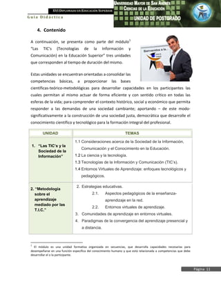 XVI DIPLOMADO EN EDUCACIÓN SUPERIOR
Guía Didáctica


     4. Contenido

 A continuación, se presenta como parte del módulo 1
 “Las    TIC’s     (Tecnologías       de    la      Información    y
 Comunicación) en la Educación Superior” tres unidades
 que corresponden al tiempo de duración del mismo.

 Estas unidades se encuentran orientadas a consolidar las
 competencias       básicas,     a    proporcionar      las   bases
 científicas-teórico-metodológicas para desarrollar capacidades en los participantes las
 cuales permitan al mismo actuar de forma eficiente y con sentido crítico en todas las
 esferas de la vida; para comprender el contexto histórico, social y económico que permita
 responder a las demandas de una sociedad cambiante; aportando – de este modo-
 significativamente a la construcción de una sociedad justa, democrática que desarrolle el
 conocimiento científico y tecnológico para la formación integral del profesional.

         UNIDAD                                                   TEMAS

                               1.1 Consideraciones acerca de la Sociedad de la Información,
 1. “Las TIC’s y la
                                     Comunicación y el Conocimiento en la Educación.
    Sociedad de la
    Información”               1.2 La ciencia y la tecnología.
                               1.3 Tecnologías de la Información y Comunicación (TIC’s).
                               1.4 Entornos Virtuales de Aprendizaje: enfoques tecnológicos y
                                     pedagógicos.

                                2. Estrategias educativas.
 2. “Metodología
    sobre el                               2.1.      Aspectos pedagógicos de la enseñanza-
    aprendizaje                                      aprendizaje en la red.
    mediado por las
                                           2.2.      Entornos virtuales de aprendizaje.
    T.I.C.”
                               3. Comunidades de aprendizaje en entornos virtuales.
                               4. Paradigmas de la convergencia del aprendizaje presencial y
                                     a distancia.



 1
   El módulo es una unidad formativa organizada en secuencias, que desarrolla capacidades necesarias para
 desempeñarse en una función específica del conocimiento humano y que está relacionada a competencias que debe
 desarrollar el o la participante.



                                                                                                                 Página 11
 