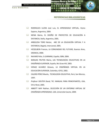 XVI DIPLOMADO EN EDUCACIÓN SUPERIOR
Guía Didáctica




                                                REFERENCIAS BIBLIOGRÁFICAS




                  RODRIGUES ILLERA José Luis, EL APRENDIZAJE VIRTUAL, Homo
                   Sapiens, Argentina, 2004.
                  MENA Marta, EL DISEÑO DE PROYECTOS DE EDUCACIÓN A
                   DISTANCIA, Stella, Argentina, 2005.
                  ARBOLEDA TORO Néstor, ABC DE LA EDUCACIÓN VIRTUAL Y A
                   DISTANCIA, Bogotá, Interconed, 2005.
                  HESSELBEIN Frances, LA COMUNIDAD DEL FUTURO, Buenos Aires,
                   GRANICA, 2000.
                  NAVARO Félix, E-LEARNING, España, ISBN, 2004.
                  BARAJAS FRUTOS Mario, LAS TECNOLOGÍAS EDUCATIVAS EN LA
                   ENSEÑANZA SUPERIOR, España, Mc Graw Hill, 2003.
                  HENAO ALVAREZ Octavio, LA ENSEÑANZA VIRTUAL EN LA
                   EDUCACIÓN SUPERIOR, Colombia, ICFES, 2002.
                  CALERO PÉREZ Mavilo, TECNOLOGÍA EDUCATIVA, Perú, San Marcos,
                   1997.
                  Profesor SOUTER David, TIC: MANUAL PARA PRINCIPIANTES, USA,
                   Chris Nicol, 2005.
                  ABBOTT WAY Nathan, SELECCIÓN DE UN ENTORNO VIRTUAL DE
                   ENSEÑANZA APRENDIZAJE, USA, Universitat Jaume, 2004.




                                                                                  Página 14
 