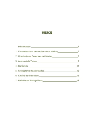 INDICE



  Presentación                                 4

1. Competencias a desarrollar con el Módulo    7

2. Orientaciones Generales del Módulo          7

3. Acerca de la Tutora                         9

4. Contenido                                  11

5. Cronograma de actividades                  12

6. Criterio de evaluación                     13

7. Referencias Bibliográficas                 14
 