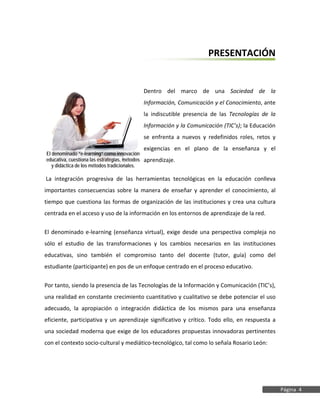 XVI DIPLOMADO EN EDUCACIÓN SUPERIOR
Guía Didáctica




                                                                     PRESENTACIÓN


                                            Dentro del marco de una Sociedad de la
                                            Información, Comunicación y el Conocimiento, ante
                                            la indiscutible presencia de las Tecnologías de la
                                            Información y la Comunicación (TIC’s); la Educación
                                            se enfrenta a nuevos y redefinidos roles, retos y
                                            exigencias en el plano de la enseñanza y el
 El denominado “e-learning” como innovación
 educativa, cuestiona las estrategias, métodos aprendizaje.
    y didáctica de los métodos tradicionales.

 La integración progresiva de las herramientas tecnológicas en la educación conlleva
 importantes consecuencias sobre la manera de enseñar y aprender el conocimiento, al
 tiempo que cuestiona las formas de organización de las instituciones y crea una cultura
 centrada en el acceso y uso de la información en los entornos de aprendizaje de la red.

 El denominado e-learning (enseñanza virtual), exige desde una perspectiva compleja no
 sólo el estudio de las transformaciones y los cambios necesarios en las instituciones
 educativas, sino también el compromiso tanto del docente (tutor, guía) como del
 estudiante (participante) en pos de un enfoque centrado en el proceso educativo.

 Por tanto, siendo la presencia de las Tecnologías de la Información y Comunicación (TIC’s),
 una realidad en constante crecimiento cuantitativo y cualitativo se debe potenciar el uso
 adecuado, la apropiación o integración didáctica de los mismos para una enseñanza
 eficiente, participativa y un aprendizaje significativo y crítico. Todo ello, en respuesta a
 una sociedad moderna que exige de los educadores propuestas innovadoras pertinentes
 con el contexto socio-cultural y mediático-tecnológico, tal como lo señala Rosario León:




                                                                                                  Página 4
 