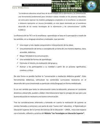 XVI DIPLOMADO EN EDUCACIÓN SUPERIOR
Guía Didáctica


      “La tendencia educativa actual hace de las tecnologías de la información y la comunicación,
      una herramienta fundamental para introducir nuevas miradas en los procesos educativos,
      así como para repensar los modelos pedagógicos empleados en la enseñanza. La educación
      a distancia representa un recurso formidable, en esta época dominada por el asombroso
      desarrollo de las nuevas tecnologías de la información y las comunicaciones.” (LEÓN,
      R.2004:1)


 La eficiencia de las TIC’s en la enseñanza –aprendizaje se basa en la percepción a través de
 los sentidos, en su lenguaje atractivo y motivador, que permite:


     Una mayor y más rápida comprensión e interpretación de las ideas;
     Una presentación de temas o conceptos de un tema de una manera objetiva, clara,
        accesible, didáctica;
     Mayor felicidad en la comunicación;
     Una variedad de formas de aprendizaje;
     Estimular el interés y la motivación del grupo y;
     Acercar a los participantes a su realidad a partir de un proceso significativo,
        creativo y crítico.


 De esta forma es posible facilitar la “conversación o mediación didáctica guiada”. Estas
 herramientas didácticas, vehiculizan los contenidos curriculares necesarios en el
 desarrollo del curso (mostrando su particular visión/lenguaje) en forma mediatizada.


 Es en ese sentido que tanto la comunicación como la educación, procesos en constante
 dinámica y desarrollo, pueden y deben interrelacionarse bajo la consigna de que para una
 buena educación es necesaria una buena comunicación.

 Tras las consideraciones anteriores y tomando en cuenta la motivación de quienes se
 sienten llamados a comenzar y ser parte de este “nuevo reto” educativo; el Diplomado en
 Educación Superior de la Carrera de Ciencias de la Educación – UMSA., inicia este espacio
 con el estudio, reflexión y práctica del Módulo “Las Tecnologías en Educación Superior”.



                                                                                                    Página 5
 
