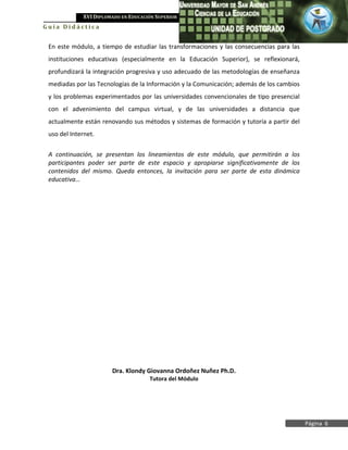 XVI DIPLOMADO EN EDUCACIÓN SUPERIOR
Guía Didáctica


 En este módulo, a tiempo de estudiar las transformaciones y las consecuencias para las
 instituciones educativas (especialmente en la Educación Superior), se reflexionará,
 profundizará la integración progresiva y uso adecuado de las metodologías de enseñanza
 mediadas por las Tecnologías de la Información y la Comunicación; además de los cambios
 y los problemas experimentados por las universidades convencionales de tipo presencial
 con el advenimiento del campus virtual, y de las universidades a distancia que
 actualmente están renovando sus métodos y sistemas de formación y tutoría a partir del
 uso del Internet.


 A continuación, se presentan los lineamientos de este módulo, que permitirán a los
 participantes poder ser parte de este espacio y apropiarse significativamente de los
 contenidos del mismo. Queda entonces, la invitación para ser parte de esta dinámica
 educativa…




                       Dra. Klondy Giovanna Ordoñez Nuñez Ph.D.
                                     Tutora del Módulo




                                                                                           Página 6
 