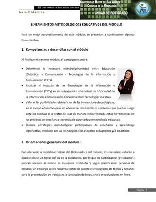 XVI DIPLOMADO EN EDUCACIÓN SUPERIOR
Guía Didáctica



        LINEAMIENTOS METODOLÓGICOS EDUCATIVOS DEL MODULO

 Para un mejor aprovechamiento de este módulo, se presentan a continuación algunos
 lineamientos:


 1. Competencias a desarrollar con el módulo

 Al finalizar el presente módulo, el participante podrá:


 • Determinar     la   necesaria   interdisciplinariedad   entre   Educación
    (Didáctica) y Comunicación - Tecnologías de la Información y
    Comunicación (TIC’s).
 • Analizar el impacto de las Tecnologías de la información y
    Comunicación (TIC’s) en el contexto educativo actual de la Sociedad de
    la Información, Comunicación, Conocimiento y Tecnología Educativa.
 • Valorar las posibilidades y beneficios de las innovaciones tecnológicas,
    en el campo educativo pero sin olvidar las resistencias y problemas que puedan surgir
    ante los cambios si se tratan de usar de manera indiscriminada estas herramientas en
    los procesos de enseñanza- aprendizaje soportados en tecnología educativa.
 • Elabora estrategias metodológicas participativas de enseñanza y aprendizaje
    significativo, mediado por las tecnologías y los aspectos pedagógicos y/o didácticos.


 2. Orientaciones generales del módulo

 Considerando la modalidad virtual del Diplomado y del módulo, los materiales estarán a
 disposición las 24 horas del día en la plataforma, por lo que los participantes (estudiantes)
 podrán acceder al mismo en cualquier momento y según planificación personal de
 estudio; sin embargo se les recuerda tomar en cuenta el cronograma de fechas y horarios
 para la presentación de trabajos o la conclusión de foros, chat’s o evaluaciones en línea.




                                                                                                 Página 7
 