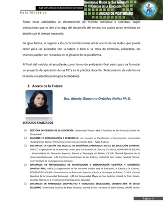 XVI DIPLOMADO EN EDUCACIÓN SUPERIOR
Guía Didáctica


 Todas estas actividades se desarrollarán de manera individual o colectiva, según
 indicaciones que se den a lo largo del desarrollo del mismo, las cuales serán remitidas en
 detalle con el tiempo necesario.


 De igual forma, se sugiere a los participantes tomar notas acerca de las dudas, que pueda
 tener para ser aclaradas con la tutora o bien si se trata de términos, conceptos, los
 mismos pueden ser revisados en el glosario de la plataforma.


 Al final del módulo, el estudiante como forma de evaluación final será capaz de formular
 un proyecto de aplicación de las TIC’s en la práctica docente. Relacionando de esta forma
 la teoría a la práctica (consigna del módulo).


      3. Acerca de la Tutora:


                                           Dra. Klondy Giovanna Ordoñez Nuñez Ph.D.




 ESTUDIOS REALIZADOS

      DOCTORA EN CIENCIAS DE LA EDUCACIÓN. Universidad “Mayor Real y Pontificia de San Francisco Xavier de
       Chuquisaca”
      MAGISTER EN COMUNICACIÓN Y DESARROLLO, con mención en Planificación y Comunicación. Universidad
       “Andina Simón Bolívar” (Perteneciente al Convenio Andrés Bello – Pacto Andino).
      DIPLOMADA EN GESTIÓN DEL PROCESO DE ENSEÑANZA-APRENDIZAJE (P.E.A.) EN EDUCACIÓN SUPERIOR.
       UNESCO (Organización de las Naciones Unidas para la Educación, la Ciencia y la Cultura); GOBIERNO DE BOLIVIA
       - Viceministerio de Educación Superior, Ciencia y Tecnología de Bolivia; C.E.U.B. (Comité Ejecutivo de la
       Universidad Boliviana); U.M.S.A (Universidad Mayor de San Andrés), Unidad De Post- Grado, Facultad Técnica,
       I.I.A.T Instituto de Investigaciones Aplicadas.
      DIPLOMADA EN METODOLOGÍAS DE INVESTIGACIÓN Y COMUNICACIÓN CIENTÍFICA Y ACADÉMICA
       UNIVERSITARIA, UNESCO (Organización de las Naciones Unidas para la Educación, la Ciencia y la Cultura);
       GOBIERNO DE BOLIVIA - Viceministerio de Educación Superior, Ciencia y Tecnología de Bolivia; C.E.U.B. (Comité
       Ejecutivo de la Universidad Boliviana); U.M.S.A (Universidad Mayor de San Andrés), Unidad De Post- Grado,
       Facultad Técnica, I.I.A.T Instituto de Investigaciones Aplicadas.
      DIPLOMADA EN APRENDIZAJE COOPERATIVO Y TECNOLOGÍA EDUCACIONAL UNIVERSITARIA EN ESTILO
       SALESIANO. Universidad Católica de Brasil (Brasilia), Societá di San Francesco di Sales (Roma); UNISAL Centro



                                                                                                                       Página 9
 