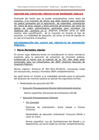 Gestión Integral de Proyectos de Inversión Pública – Módulo Costos - Ing. Adolfo M. Villafuerte Vizcarra
GESTION DEL COSTO DEL PROYECTO DE INVERSIÓN PUBLICA
Partiendo del hecho que se puede conceptualizar como costo del
proyecto, a la inversión de dinero que debe hacerse para solventar
los gastos generados por la adquisición de materiales, contratación
de mano de obra, equipo y otros servicios de terceros, así como los
gastos de orden administrativo generados para concretar los
objetivos del proyecto en sí, debemos entender cómo se debe
realizar esta cuantificación de la inversión en función al tipo de
proyecto, su modalidad de ejecución, así como el nivel de estudio en
el cual se encuentra el proyecto.
DETERMINACIÓN DEL COSTO DEL PROYECTO DE INVERSIÓN
PÚBLICA.-
Marco Normativo vigente:
En primer lugar debemos tomar en consideración el marco normativo
existente para la ejecución de proyectos de Inversión pública,
enfatizando el hecho que al tratarse de un PIP, este debe estar
enmarcado bajo los lineamientos del SNIP (Sistema Nacional de
Inversión Pública).
Norma vigente: Directiva N° 001-2011-EF/68.01, incluyendo todas
las resoluciones, anexos y Formatos SNIP complementarios.
De igual forma en función a la modalidad prevista para la ejecución
del proyecto de inversión pública se aplican las siguientes normas:
 Modalidades de ejecución del PIP:
 Ejecución Presupuestaria Directa (Administración directa)
Norma específica: Resolución de Contraloría 195-88
 Ejecución Presupuestaria Indirecta
 Por Contrata
Sistemas de contratación: Suma alzada y Precios
Unitarios
Modalidades de ejecución contractual: Concurso Oferta y
Llave en mano
Norma específica: Ley de Contrataciones del Estado y su
Reglamento, así como todas las normas complementarias.
 