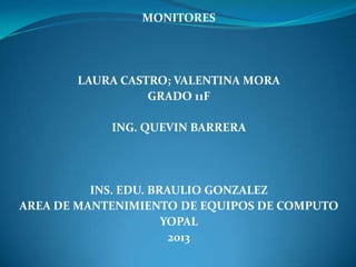MONITORES




       LAURA CASTRO; VALENTINA MORA
                 GRADO 11F

            ING. QUEVIN BARRERA




          INS. EDU. BRAULIO GONZALEZ
AREA DE MANTENIMIENTO DE EQUIPOS DE COMPUTO
                      YOPAL
                       2013
 