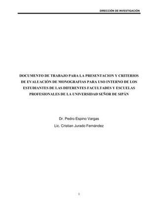 DIRECCIÓN DE INVESTIGACIÓN




DOCUMENTO DE TRABAJO PARA LA PRESENTACION Y CRITERIOS
DE EVALUACIÓN DE MONOGRAFIAS PARA USO INTERNO DE LOS
 ESTUDIANTES DE LAS DIFERENTES FACULTADES Y ESCUELAS
    PROFESIONALES DE LA UNIVERSIDAD SEÑOR DE SIPÁN




                 Dr. Pedro Espino Vargas
               Lic. Cristian Jurado Fernández




                             1
 