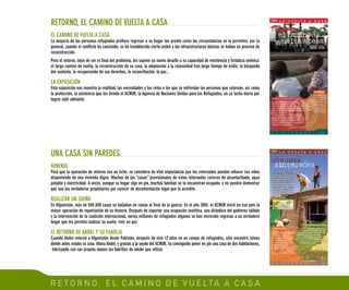R E T O R N O , E L C A M I N O D E V U E LTA A C A S A
EL CAMINO DE VUELTA A CASA
La mayoría de las personas refugiadas prefiere regresar a su hogar tan pronto como las circunstancias se lo permiten; por lo
general, cuando el conflicto ha concluido, se ha restablecido cierto orden y las infraestructuras básicas se hallan en proceso de
reconstrucción.
Pero el retorno, lejos de ser el final del problema, les supone un nuevo desafío a su capacidad de resistencia y fortaleza anímica:
el largo camino de vuelta, la reconstrucción de su casa, la adaptación a la comunidad tras largo tiempo de exilio, la búsqueda
del sustento, la recuperación de sus derechos, la reconciliación, la paz...
LA EXPOSICIÓN
Esta exposición nos muestra la realidad, las necesidades y los retos a los que se enfrentan las personas que retornan, así como
la protección, la asistencia que les brinda el ACNUR, la Agencia de Naciones Unidas para los Refugiados, en su lucha diaria por
lograr salir adelante.
RETORNO, EL CAMINO DE VUELTA A CASA
GENERAL
Para que la operación de retorno sea un éxito, se considera de vital importancia que los retornados puedan rehacer sus vidas
disponiendo de una vivienda digna. Muchas de las “casas” provisionales de estos retornados carecen de alcantarillado, agua
potable y electricidad. A veces, aunque su hogar siga en pie, muchas familias se lo encuentran ocupado, y no pueden demostrar
que son los verdaderos propietarios por carecer de documentación legal que lo acredite.
REALIZAR UN SUEÑO
En Afganistán, más de 500.000 casas se hallaban en ruinas al final de la guerra. En el año 2001, el ACNUR inició en ese país la
mayor operación de repatriación de su historia. Después de soportar una ocupación soviética, una dictadura del gobierno talibán
y la intervención de la coalición internacional, varios millones de refugiados afganos se han merecido regresar a un verdadero
hogar que les permita realizar su sueño: vivir en paz.
EL RETORNO DE ABDEL Y SU FAMILIA
Cuando Abdel retornó a Afganistán desde Pakistán, después de vivir 12 años en un campo de refugiados, sólo encontró ruinas
donde antes estaba su casa. Ahora Abdel, y gracias a la ayuda del ACNUR, ha conseguido poner en pie una casa de dos habitaciones,
fabricando con sus propias manos los ladrillos de adobe que utilizó.
UNA CASA SIN PAREDES
 