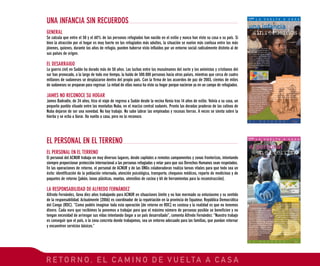 R E T O R N O , E L C A M I N O D E V U E LTA A C A S A
GENERAL
Se calcula que entre el 50 y el 60% de las personas refugiadas han nacido en el exilio y nunca han visto su casa o su país. Si
bien la atracción por el hogar es muy fuerte en los refugiados más adultos, la situación se vuelve más confusa entre los más
jóvenes, quienes, durante los años de refugio, pueden haberse visto influidos por un entorno social radicalmente distinto al de
sus países de origen.
EL DESARRAIGO
La guerra civil en Sudán ha durado más de 50 años. Las luchas entre los musulmanes del norte y los animistas y cristianos del
sur han provocado, a lo largo de todo ese tiempo, la huida de 500.000 personas hacia otros países, mientras que cerca de cuatro
millones de sudaneses se desplazaron dentro del propio país. Con la firma de los acuerdos de paz de 2003, cientos de miles
de sudaneses se preparan para regresar. La mitad de ellos nunca ha visto su hogar porque nacieron ya en un campo de refugiados.
JAMES NO RECONOCE SU HOGAR
James Badradin, de 24 años, hizo el viaje de regreso a Sudán desde la vecina Kenia tras 14 años de exilio. Volvía a su casa, un
pequeño pueblo situado entre las montañas Nuba, en el macizo central sudanés. Pronto las doradas praderas de las colinas de
Nuba dejaron de ser una novedad. No hay trabajo. No sabe labrar las empinadas y rocosas tierras. A veces se sienta sobre la
hierba y se echa a llorar. Ha vuelto a casa, pero no la reconoce.
UNA INFANCIA SIN RECUERDOS
EL PERSONAL EN EL TERRENO
El personal del ACNUR trabaja en muy diversos lugares, desde capitales a remotos campamentos y zonas fronterizas, intentando
siempre proporcionar protección internacional a las personas refugiadas y velar para que sus Derechos Humanos sean respetados.
En las operaciones de retorno, el personal de ACNUR y de las ONGs colaboradoras realiza tareas vitales para que todo sea un
éxito: identificación de la población retornada, atención psicológica, transporte, chequeos médicos, reparto de medicinas y de
paquetes de retorno (jabón, lonas plásticas, mantas, utensilios de cocina y kit de herramientas para la reconstrucción).
LA RESPONSABILIDAD DE ALFREDO FERNÁNDEZ
Alfredo Fernández, lleva diez años trabajando para ACNUR en situaciones límite y no han mermado su entusiasmo y su sentido
de la responsabilidad. Actualmente (2006) es coordinador de la repatriación en la provincia de Equateur, República Democrática
del Congo (RDC). “Como podéis imaginar toda esta operación [de retorno en RDC] es costosa y la realidad es que no tenemos
dinero. Cada euro que recibimos lo ponemos a trabajar para que el máximo número de personas posible se beneficien y no
tengan necesidad de arriesgar sus vidas intentando llegar a un país desarrollado”, comenta Alfredo Fernández: “Nuestro trabajo
es conseguir que el país, o la zona concreta donde trabajamos, sea un entorno adecuado para las familias, que puedan retornar
y encuentren servicios básicos.”
EL PERSONAL EN EL TERRENO
 