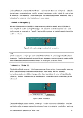 Guia do Ambiente Virtual de Aprendizagem Moodle – Parte 1 10
O cabeçalho de um curso no ambiente Moodle é o primeiro item observado. Na figura 5, o cabeçalho
é uma imagem personalizada que identifica o curso. Essa imagem contém: o título do curso; o logo
da instituição e uma ilustração. Outras informações, tais como credenciamento institucional, selos ou
outros detalhes podem ser evidenciados também neste espaço.
Informação de Login (7) 
No canto superior direito do cabeçalho, aparecem as informações de acesso (login) do Moodle. O
nome completo do usuário (aluno, professor) que está realizando as atividades consta nesse local,
conforme pode ser observado na Figura 6. É aqui também que pode ser realizada a saída (logout) do
usuário no sistema.
Figura 6 – Informações de login no cabeçalho de curso online.
Dica:
Oriente seus alunos a sempre que forem sair do Ambiente Virtual de Aprendizagem Moodle utilizem
essa opção. Essa forma de saída do ambiente é mais segura e previne que o próximo usuário que for
acessar o Moodle do mesmo computador acesse as informações do usuário anterior.
Botão Ativar Edição (8) 
O botão Ativar Edição somente é visível para o usuário professor ou tutor. Note que você e seu grupo
terão a possibilidade de usar esse botão no curso que estão criando, mas não terão essa
oportunidade nos demais módulos. Navegue pelos diferentes módulos do curso de Especialização
Educação a Distância e prestem atenção nos cabeçalhos e observem que o botão Ativar Edição não
está visível.
Figura 7 – Botão Ativar Edição
O botão Ativar Edição, ao ser acionado, permite que o usuário professor ou tutor adicione conteúdos
e atividades, edite ou apague qualquer item no curso. Dessa forma, ao ativar esse botão, a aparência
 