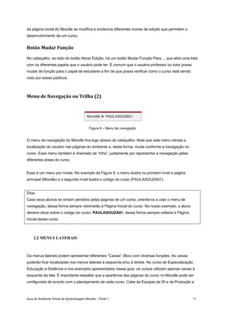 Guia do Ambiente Virtual de Aprendizagem Moodle – Parte 1 11
da página inicial do Moodle se modifica e evidencia diferentes ícones de edição que permitem o
desenvolvimento de um curso.
Botão Mudar Função 
No cabeçalho, ao lado do botão Ativar Edição, há um botão Mudar Função Para..., que abre uma lista
com os diferentes papéis que o usuário pode ter. É comum que o usuário professor ou tutor possa
mudar de função para o papel de estudante a fim de que possa verificar como o curso está sendo
visto por esses públicos.
Menu de Navegação ou Trilha (2) 
Figura 8 – Menu de navegação
O menu de navegação do Moodle fica logo abaixo do cabeçalho. Note que este menu retrata a
localização do usuário nas páginas do ambiente e, desta forma, muda conforme a navegação no
curso. Esse menu também é chamado de “triha”, justamente por representar a navegação pelas
diferentes áreas do curso.
Esse é um menu por níveis. No exemplo da Figura 8, o menu ilustra no primeiro nível a página
principal (Moodle) e o segundo nível ilustra o código do curso (PAULASOUZA01).
Dica:
Caso seus alunos se sintam perdidos pelas páginas de um curso, oriente-os a usar o menu de
navegação, dessa forma sempre retornarão à Página Inicial do curso. No nosso exemplo, o aluno
deveria clicar sobre o código do curso: PAULASOUZA01, dessa forma sempre voltaria à Página
Inicial desse curso.
2.2 MENUS LATERAIS
Os menus laterais podem apresentar diferentes “Caixas” (Box) com diversas funções. As caixas
poderão ficar localizadas nos menus laterais à esquerda e/ou à direita. No curso de Especialização
Educação a Distância e nos exemplos apresentados nesse guia, os cursos utilizam apenas caixas à
esquerda da tela. É importante ressaltar que a aparência das páginas do curso no Moodle pode ser
configurada de acordo com o planejamento de cada curso. Cabe às Equipes de DI e de Produção a
 