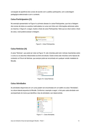 Guia do Ambiente Virtual de Aprendizagem Moodle – Parte 1 12
concepção da aparência dos cursos de acordo com o público participante, com a abordagem
pedagógica selecionada e com o contexto.
Caixa Participantes (3) 
No exemplo apresentado na Figura 4 a primeira dessas é a caixa Participantes, que traz a listagem
dos nomes de todos os usuários matriculados no curso com links com informações adicionais sobre
os mesmos. A figura 9, a seguir, ilustra o título da caixa Participantes. Note que ao clicar sobre o título
da caixa, você poderá acessar a listagem.
Figura 9 – Caixa Participantes.
Caixa Notícias (4) 
A caixa “Notícias”, que pode ser vista na Figura 10, são incluídas pelo tutor notícias importantes sobre
o curso ou os assuntos relacionados ao tema de estudo. Esses avisos são incluídos como tópicos de
conteúdo no Fórum de Notícias, que sempre pode ser encontrado em qualquer versão instalada do
Moodle.
Figura 10– Caixa Notícias
Caixa Atividades 
As atividades disponíveis em um curso podem ser encontradas em um atalho na caixa “Atividades”,
na coluna lateral esquerda do Moodle. Conforme o exemplo a seguir, o link para cada atividade vem
acompanhado do ícone que identifica o tipo de atividade a ser desenvolvida.
Figura 11 – Caixa Atividades
 