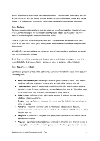 Guia do Ambiente Virtual de Aprendizagem Moodle – Parte 1 14
A caixa Administração é importante para acompanhamento e também para a configuração do curso.
Apresenta diversos recursos para os alunos e também para os professores ou tutores. Note que as
figuras 14 e 15 apresentam as diferentes visões dessa caixa pra os usuários aluno e professor.
Visão do aluno:
Os alunos visualizam apenas alguns itens, ao passo que os professores podem visualizar diversas
opções, dentre elas opções importantes para a configuração, edição, organização de arquivos e
emissão de relatórios para o acompanhamento dos alunos.
Entre as funções mais importantes para o aluno está a de Relatórios e, em alguns casos, o link
Notas. É por meio dessa opção que o aluno pode ter acesso direto a suas notas e acompanhar seu
desempenho.
No link Perfil, o aluno pode alterar sua mensagem pessoal de apresentação e cadastrar seu e-mail
para ser contatado pelos colegas.
O link Grupos possibilita uma visão geral de como a turma está dividida em grupos, se essa for a
opção de trabalho do professor. Assim, o aluno pode saber de que grupo está participando.
Visão do professor ou tutor:
Os links que aparecem apenas para o professor ou tutor que podem alterar o visual básico do curso
são os seguintes:
• Ativar/Desativar Edição – utilizado para a edição geral dos itens do curso. Tem a mesma
função do botão que se encontra no cabeçalho. Você irá utilizar bastante esse link.
• Configurações – definição de itens relacionados ao curso como um todo, como: prazos e
formato do curso, idioma, cores do curso como um todo e outros itens. Você irá utilizar esse
link eventualmente, mas deverá ter muito cuidado ao alterar os itens.
• Notas – para o professor ou tutor, o link mostra as notas de todos os alunos e permite a
edição de notas manualmente.
• Grupos – para o professor ou tutor, este link permite a edição da distribuição dos alunos da
turma em grupos.
• Relatórios – neste link podem ser vistos os relatórios de todos os alunos do curso,
contribuindo com o acompanhamento das atividades dos alunos no ambiente. Você irá utilizar
bastante esse link.
• Perguntas –o professor ou tutor pode criar questionários de avaliação ou consultar bancos
de questões existentes.
• Arquivos – o professor ou tutor pode fazer a inclusão de diferentes tipos de arquivos para a
composição de um curso, tais como imagens e documentos. È um gerenciador de arquivos e
 