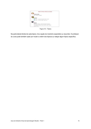 Guia do Ambiente Virtual de Aprendizagem Moodle – Parte 1 16
Figura 18 – Tópico
Na parte lateral direita de cada tópico, há a opção de mostrá-lo expandido ou resumido. O professor
do curso pode também optar por mudar a ordem dos tópicos ou realçar algum tópico específico.
 