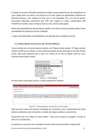 Guia do Ambiente Virtual de Aprendizagem Moodle – Parte 1 18
A criação de recursos no Moodle corresponde à criação e apresentação de itens de conteúdos de um
curso. Dessa forma, em cada um dos tópicos de um curso, podem ser apresentados conteúdos em
diferentes formatos, como: páginas de texto com ou sem ilustrações; link a um site da internet;
documentos elaborados previamente (doc; PDF etc); imagens ou vídeos; apresentações (MS
PowerPoint ou similar); títulos na Página Inicial do curso, dentre outras opções.
Nesse Guia apresentaremos apenas algumas opções, mas você e seu grupo poderão explorar outras
possibilidades de inclusão de recursos no Moodle.
A seguir são apresentadas as possibilidades mais utilizadas para a criação de recursos.
3.1 COMO CRIAR UMA PÁGINA DE TEXTO SIMPLES
Vamos começar por um recurso bastante utilizado: uma “Página de texto simples”. A “Página de texto
simples” permite que o professor ou tutor apresente qualquer tipo de informação em formato de texto
corrido. Esse texto aparecerá para o aluno em formato de um link na Página Inicial do curso,
conforme ilustra a figura a seguir:
Figura 21 – Texto Simples
Ao clicar sobre o título desse recurso, o usuário acessará seu conteúdo:
Figura 22 – Apresentação do conteúdo de um texto simples
Note que esse recurso não permite a formatação dos conteúdos, como a apresentação das fontes
(letras) em diferentes cores e tamanhos, a inclusão de imagens, tabelas ou outras formas.
Experimente criar uma “Página de texto simples”. Caso queira corrigi-lo ou apagá-lo, consulte os
itens 3.5 e 3.6 deste Guia.
Ao selecionar o recurso de criar uma página de texto simples será apresentada a seguinte tela:
 