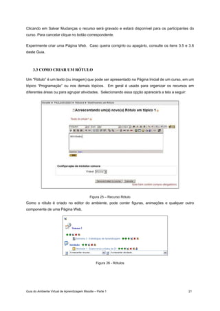Guia do Ambiente Virtual de Aprendizagem Moodle – Parte 1 21
Clicando em Salvar Mudanças o recurso será gravado e estará disponível para os participantes do
curso. Para cancelar clique no botão correspondente.
Experimente criar uma Página Web. Caso queira corrigi-lo ou apagá-lo, consulte os itens 3.5 e 3.6
deste Guia.
3.3 COMO CRIAR UM RÓTULO
Um “Rótulo” é um texto (ou imagem) que pode ser apresentado na Página Inicial de um curso, em um
tópico “Programação” ou nos demais tópicos. Em geral é usado para organizar os recursos em
diferentes áreas ou para agrupar atividades. Selecionando essa opção aparecerá a tela a seguir:
Figura 25 – Recurso Rótulo
Como o rótulo é criado no editor do ambiente, pode conter figuras, animações e qualquer outro
componente de uma Página Web.
Figura 26 - Rótulos
 