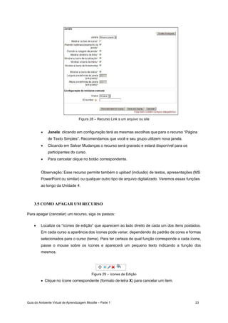 Guia do Ambiente Virtual de Aprendizagem Moodle – Parte 1 23
Figura 28 – Recurso Link a um arquivo ou site
• Janela: clicando em configuração terá as mesmas escolhas que para o recurso “Página
de Texto Simples”. Recomendamos que você e seu grupo utilizem nova janela.
• Clicando em Salvar Mudanças o recurso será gravado e estará disponível para os
participantes do curso.
• Para cancelar clique no botão correspondente.
Observação: Esse recurso permite também o upload (inclusão) de textos, apresentações (MS
PowerPoint ou similar) ou qualquer outro tipo de arquivo digitalizado. Veremos essas funções
ao longo da Unidade 4.
3.5 COMO APAGAR UM RECURSO
Para apagar (cancelar) um recurso, siga os passos:
• Localize os “ícones de edição” que aparecem ao lado direito de cada um dos itens postados.
Em cada curso a aparência dos ícones pode variar, dependendo do padrão de cores e formas
selecionados para o curso (tema). Para ter certeza de qual função corresponde a cada ícone,
passe o mouse sobre os ícones e aparecerá um pequeno texto indicando a função dos
mesmos.
Figura 29 – ícones de Edição
• Clique no ícone correspondente (formato de letra X) para cancelar um item.
 