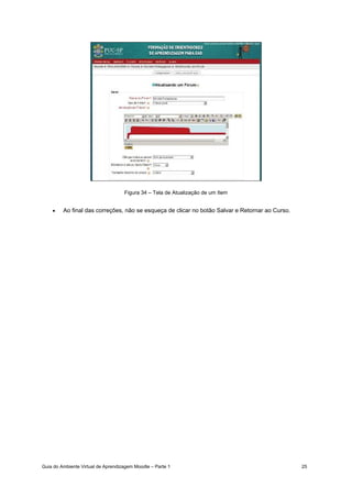 Guia do Ambiente Virtual de Aprendizagem Moodle – Parte 1 25
Figura 34 – Tela de Atualização de um Item
• Ao final das correções, não se esqueça de clicar no botão Salvar e Retornar ao Curso.
 
