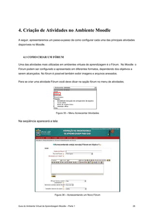 Guia do Ambiente Virtual de Aprendizagem Moodle – Parte 1 26
4. Criação de Atividades no Ambiente Moodle
A seguir, apresentaremos um passo-a-passo de como configurar cada uma das principais atividades
disponíveis no Moodle.
4.1 COMO CRIAR UM FÓRUM
Uma das atividades mais utilizadas em ambientes virtuais de aprendizagem é o Fórum. No Moodle o
Fórum podem ser configurado e apresentado em diferentes formatos, dependendo dos objetivos a
serem alcançados. No fórum é possível também exibir imagens e arquivos anexados.
Para se criar uma atividade Fórum você deve clicar na opção fórum no menu de atividades.
Figura 35 – Menu Acrescentar Atividades
Na seqüência aparecerá a tela:
Figura 36 – Acrescentando um Novo Fórum
 
