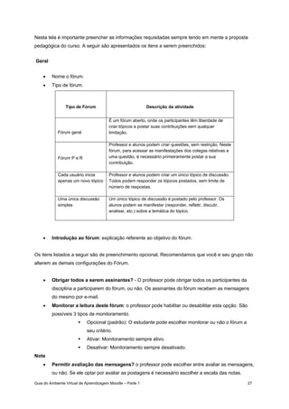 Guia do Ambiente Virtual de Aprendizagem Moodle – Parte 1 27
Nesta tela é importante preencher as informações requisitadas sempre tendo em mente a proposta
pedagógica do curso. A seguir são apresentados os itens a serem preenchidos:
Geral
• Nome o fórum.
• Tipo de fórum.
Tipo de Fórum Descrição da atividade
Fórum geral
É um fórum aberto, onde os participantes têm liberdade de
criar tópicos e postar suas contribuições sem qualquer
limitação.
Fórum P e R
Professor e alunos podem criar questões, sem restrição. Neste
fórum, para acessar as manifestações dos colegas relativas a
uma questão, é necessário primeiramente postar a sua
contribuição.
Cada usuário inicia
apenas um novo tópico
Professor e alunos podem criar um único tópico de discussão.
Todos podem responder os tópicos postados, sem limite de
número de respostas.
Uma única discussão
simples
Um único tópico de discussão é postado pelo professor. Os
alunos podem se manifestar (responder, refletir, discutir,
analisar, etc.) sobre a temática do tópico.
• Introdução ao fórum: explicação referente ao objetivo do fórum.
Os itens listados a seguir são de preenchimento opcional, Recomendamos que você e seu grupo não
alterem as demais configurações do Fórum.
• Obrigar todos a serem assinantes? - O professor pode obrigar todos os participantes da
disciplina a participarem do fórum, ou não. Os assinantes do fórum recebem as mensagens
do mesmo por e-mail.
• Monitorar a leitura deste fórum: o professor pode habilitar ou desabilitar esta opção. São
possíveis 3 tipos de monitoramento.
Opcional (padrão): O estudante pode escolher monitorar ou não o fórum a
seu critério.
Ativar: Monitoramento sempre ativo.
Desativar: Monitoramento sempre desativado.
Nota
• Permitir avaliação das mensagens? o professor pode escolher entre avaliar as mensagens,
ou não. Se ele optar por avaliar as postagens é necessário escolher a escala das notas.
 