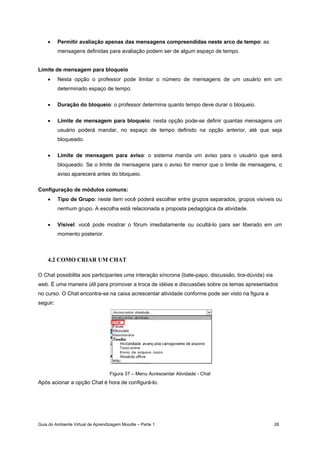 Guia do Ambiente Virtual de Aprendizagem Moodle – Parte 1 28
• Permitir avaliação apenas das mensagens compreendidas neste arco de tempo: as
mensagens definidas para avaliação podem ser de algum espaço de tempo.
Limite de mensagem para bloqueio
• Nesta opção o professor pode limitar o número de mensagens de um usuário em um
determinado espaço de tempo.
• Duração do bloqueio: o professor determina quanto tempo deve durar o bloqueio.
• Limite de mensagem para bloqueio: nesta opção pode-se definir quantas mensagens um
usuário poderá mandar, no espaço de tempo definido na opção anterior, até que seja
bloqueado.
• Limite de mensagem para aviso: o sistema manda um aviso para o usuário que será
bloqueado. Se o limite de mensagens para o aviso for menor que o limite de mensagens, o
aviso aparecerá antes do bloqueio.
Configuração de módulos comuns:
• Tipo de Grupo: neste item você poderá escolher entre grupos separados, grupos visíveis ou
nenhum grupo. A escolha está relacionada a proposta pedagógica da atividade.
• Visível: você pode mostrar o fórum imediatamente ou ocultá-lo para ser liberado em um
momento posterior.
4.2 COMO CRIAR UM CHAT
O Chat possibilita aos participantes uma interação síncrona (bate-papo, discussão, tira-dúvida) via
web. É uma maneira útil para promover a troca de idéias e discussões sobre os temas apresentados
no curso. O Chat encontra-se na caixa acrescentar atividade conforme pode ser visto na figura a
seguir:
Figura 37 – Menu Acrescentar Atividade - Chat
Após acionar a opção Chat é hora de configurá-lo.
 