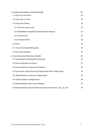 Guia do Ambiente Virtual de Aprendizagem Moodle – Parte 1 3
4. Criação de Atividades no Ambiente Moodle 26
4.1 Como Criar um Fórum 26
4.2 Como Criar um Chat 28
5.2 Como Criar Tarefas 30
5.2.1 Envio de arquivo único 30
5.2.2 Modalidade avançada de carregamento de arquivos 31
5.2.3 Texto on-line 32
5.2.4 Atividade off line 33
5.3 Diário 33
5.4 Como Criar EscolhaS/Emquetes 34
5.5 Como Criar Glossário 35
6. Como Acrescentar Recursos no Moodle 39
6.1 Apresentação do Gerenciador de Arquivos 40
6.2 Como Acrescentar um Arquivo 41
6.3 Como Organizar os Arquivos em Diretórios 42
6.4 Como Fazer Links de Arquivos Do gerenciador Para A Página Inicial 43
6.5 Movimentando os Arquivos na Página Inicial 45
6.6 Usando Imagens na Página Inicial 46
6.7 Recomendações sobre o uso de imagens 47
6.8 Recomendações sobre Formatos de arquivos mais comuns: .doc, .ppt, .pdf 48
 