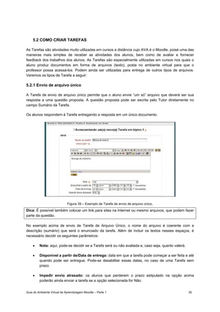 Guia do Ambiente Virtual de Aprendizagem Moodle – Parte 1 30
5.2 COMO CRIAR TAREFAS
As Tarefas são atividades muito utilizadas em cursos a distância cujo AVA é o Moodle, poisé uma das
maneiras mais simples de receber as atividades dos alunos, bem como de avaliar e fornecer
feedback dos trabalhos dos alunos. As Tarefas são especialmente utilizadas em cursos nos quais o
aluno produz documentos em forma de arquivos (texto), posta no ambiente virtual para que o
professor possa acessá-los. Podem ainda ser utilizadas para entrega de outros tipos de arquivos.
Veremos os tipos de Tarefa a seguir:
5.2.1 Envio de arquivo único
A Tarefa de envio de arquivo único permite que o aluno envie “um só” arquivo que deverá ser sua
resposta a uma questão proposta. A questão proposta pode ser escrita pelo Tutor diretamente no
campo Sumário da Tarefa.
Os alunos respondem à Tarefa entregando a resposta em um único documento.
Figura 39 – Exemplo de Tarefa de envio de arquivo único.
Dica: É possível também colocar um link para sites na Internet ou mesmo arquivos, que podem fazer
parte da questão.
No exemplo acima de envio de Tarefa de Arquivo Único, o nome do arquivo é coerente com a
descrição (sumário) que será o enunciado da tarefa. Além de incluir os textos nesses espaços, é
necessário decidir os seguintes parâmetros:
• Nota: aqui, pode-se decidir se a Tarefa será ou não avaliada e, caso seja, quanto valerá.
• Disponível a partir de/Data de entrega: data em que a tarefa pode começar a ser feita e até
quando pode ser entregue. Pode-se desabilitar essas datas, no caso de uma Tarefa sem
prazo.
• Impedir envio atrasado: os alunos que perderem o prazo estipulado na opção acima
poderão ainda enviar a tarefa se a opção selecionada for Não.
 