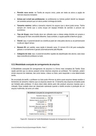 Guia do Ambiente Virtual de Aprendizagem Moodle – Parte 1 31
• Permitir novo envio: na Tarefa de arquivo único, pode ser dada ao aluno a opção de
reenviar arquivos revisados.
• Avisos por e-mail aos professores: os professores ou tutores podem decidir se desejam
ser avisados sempre que um aluno postar a entrega da tarefa.
• Tamanho máximo: defina o tamanho máximo do arquivo que o aluno pode enviar. Tenha
sempre em mente que o curso ocupa um espaço limitado de servidor e procure ser
econômico.
• Tipo de Grupo: essa função deve ser utilizada caso a classe esteja dividida em grupos e
cada grupo for fizer uma tarefa diferente. Caso contrário, a opção padrão é Nenhum grupo.
• Visível: aqui, é possível decidir se a tarefa já pode ser vista pelos alunos ou se permanecerá
oculta por algum tempo.
• Número ID: por padrão, essa opção é deixada vazia. O número ID é útil para avaliações
globais e normalmente é gerado automaticamente pelo Moodle.
• Categoria de nota: aqui, é possível escolher opções de classificação dos alunos, caso essa
seja a escolha do professor ou tutor.
5.2.2 Modalidade avançada de carregamento de arquivos
A Modalidade avançada de carregamento de arquivos é a forma mais complexa de Tarefa. Essa
opção permite que os alunos possam enviar diversos arquivos ao professor. Por exemplo, podem
enviar arquivos de materiais, tais como textos, vídeos ou fotos, para responder a uma determinada
tarefa.
No enunciado da tarefa, o professor ou tutor pode informar ao aluno quais arquivos deseja receber e
lembrá-los do tamanho máximo que os arquivos devem ter. O tamanho dos arquivos enviados pode
ser limitado pelo professor. O aluno deve estar atento para não produzir arquivos maiores que o
indicado. Esse cuidado deve ser observado sobretudo quando a tarefa envolve a produção de um
arquivo multimídia, tal como um vídeo.
Figura 40 – Exemplo de Tarefa Modalidade Avançada de Carregamento de Arquivos.
 