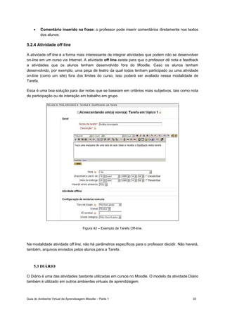 Guia do Ambiente Virtual de Aprendizagem Moodle – Parte 1 33
• Comentário inserido na frase: o professor pode inserir comentários diretamente nos textos
dos alunos.
5.2.4 Atividade off line
A atividade off line é a forma mais interessante de integrar atividades que podem não se desenvolver
on-line em um curso via Internet. A atividade off line existe para que o professor dê nota e feedback
a atividades que os alunos tenham desenvolvido fora do Moodle. Caso os alunos tenham
desenvolvido, por exemplo, uma peça de teatro da qual todos tenham participado ou uma atividade
on-line (como um site) fora dos limites do curso, isso poderá ser avaliado nessa modalidade de
Tarefa.
Essa é uma boa solução para dar notas que se baseiam em critérios mais subjetivos, tais como nota
de participação ou de interação em trabalho em grupo.
Figura 42 – Exemplo de Tarefa Off-line.
Na modalidade atividade off line, não há parâmetros específicos para o professor decidir. Não haverá,
também, arquivos enviados pelos alunos para a Tarefa.
5.3 DIÁRIO
O Diário é uma das atividades bastante utilizadas em cursos no Moodle. O modelo da atividade Diário
também é utilizado em outros ambientes virtuais de aprendizagem.
 