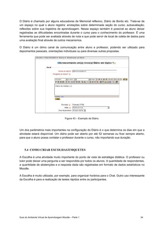 Guia do Ambiente Virtual de Aprendizagem Moodle – Parte 1 34
O Diário é chamado por alguns educadores de Memorial reflexivo, Diário de Bordo etc. Trata-se de
um espaço no qual o aluno registra: anotações sobre determinada seção do curso; autoavaliação;
reflexões sobre sua trajetória de aprendizagem. Nesse espaço também é possível ao aluno deixar
registradas as dificuldades encontradas durante o curso para o conhecimento do professor. É uma
ferramenta que pode ser avaliada através de nota e que pode servir de local de coleta de dados para
uma avaliação final através de outros mecanismos.
O Diário é um ótimo canal de comunicação entre aluno e professor, podendo ser utilizado para
depoimentos pessoais, orientações individuais ou para diversas outras propostas.
Figura 43 – Exemplo de Diário.
Um dos parâmetros mais importantes na configuração do Diário é o que determina os dias em que a
atividade estará disponível. Um diário pode ser aberto por até 52 semanas ou ficar sempre aberto,
para que o aluno possa contatar o professor durante o curso, não importando sua duração.
5.4 COMO CRIAR ESCOLHAS/EMQUETES
A Escolha é uma atividade muito importante do ponto de vista de estratégia didática. O professor ou
tutor pode deixar uma pergunta a ser respondida por todos os alunos. A quantidade de respondentes,
a quantidade de abstenções e a resposta dada são registradas em formato de dados estatísticos no
Moodle.
A Escolha é muito utilizada, por exemplo, para organizar horários para o Chat. Outro uso interessante
da Escolha é para a realização de testes rápidos entre os participantes.
 