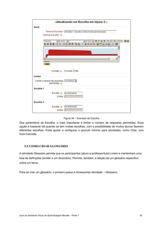 Guia do Ambiente Virtual de Aprendizagem Moodle – Parte 1 35
Figura 44 – Exemplo de Escolha
Dos parâmetros da Escolha, o mais importante é limitar o número de respostas permitidas. Essa
opção é bastante útil quando se tem muitas escolhas, com a possibilidade de muitos alunos fazerem
diferentes escolhas. Pode ajudar a configurar o quorum mínimo para atividades, como Chat, com
hora marcada.
5.5 COMO CRIAR GLOSSÁRIO
A atividade Glossário permite que os participantes (aluno e professor/tutor) criem e mantenham uma
lista de definições (similar a um dicionário). Permite, também, a edição de um glossário específico
sobre um tema.
Para se criar um glossário, o primeiro passo é Acrescentar atividade - Glossário.
 