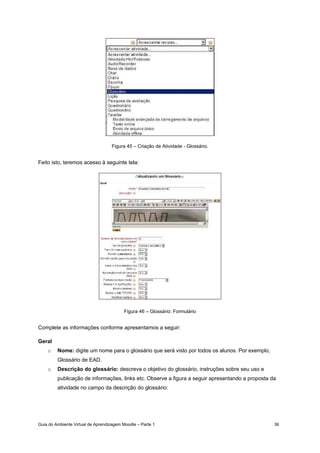 Guia do Ambiente Virtual de Aprendizagem Moodle – Parte 1 36
Figura 45 – Criação de Atividade - Glossário.
Feito isto, teremos acesso à seguinte tela:
Figura 46 – Glossário: Formulário
Complete as informações conforme apresentamos a seguir:
Geral
o Nome: digite um nome para o glossário que será visto por todos os alunos. Por exemplo,
Glossário de EAD.
o Descrição do glossário: descreva o objetivo do glossário, instruções sobre seu uso e
publicação de informações, links etc. Observe a figura a seguir apresentando a proposta da
atividade no campo da descrição do glossário:
 