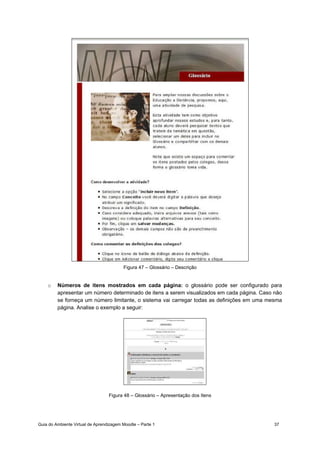 Guia do Ambiente Virtual de Aprendizagem Moodle – Parte 1 37
Figura 47 – Glossário – Descrição
o Números de itens mostrados em cada página: o glossário pode ser configurado para
apresentar um número determinado de itens a serem visualizados em cada página. Caso não
se forneça um número limitante, o sistema vai carregar todas as definições em uma mesma
página. Analise o exemplo a seguir:
Figura 48 – Glossário – Apresentação dos Itens
 